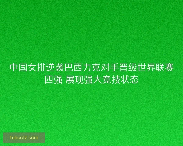 中国女排逆袭巴西力克对手晋级世界联赛四强 展现强大竞技状态