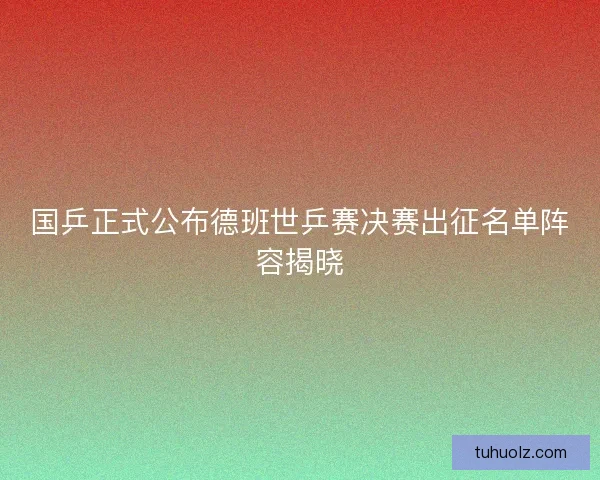 国乒正式公布德班世乒赛决赛出征名单阵容揭晓