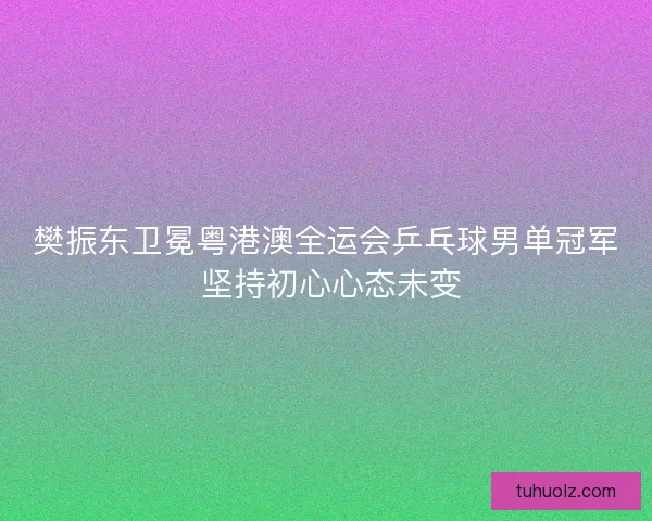 樊振东卫冕粤港澳全运会乒乓球男单冠军 坚持初心心态未变