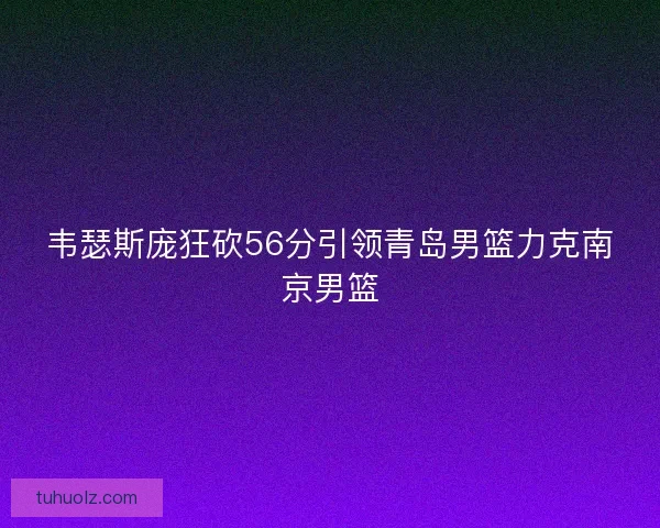 韦瑟斯庞狂砍56分引领青岛男篮力克南京男篮