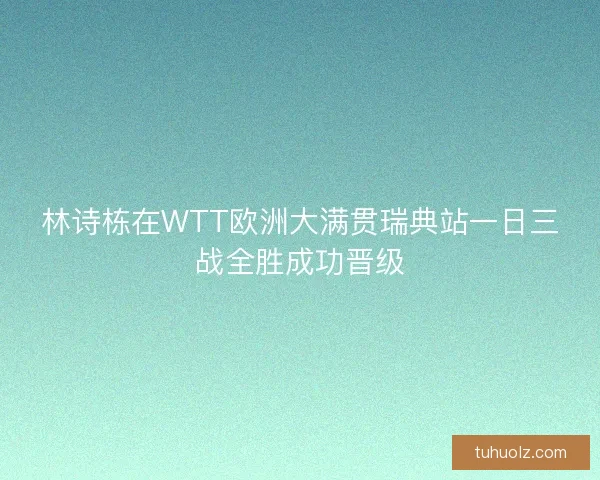 林诗栋在WTT欧洲大满贯瑞典站一日三战全胜成功晋级