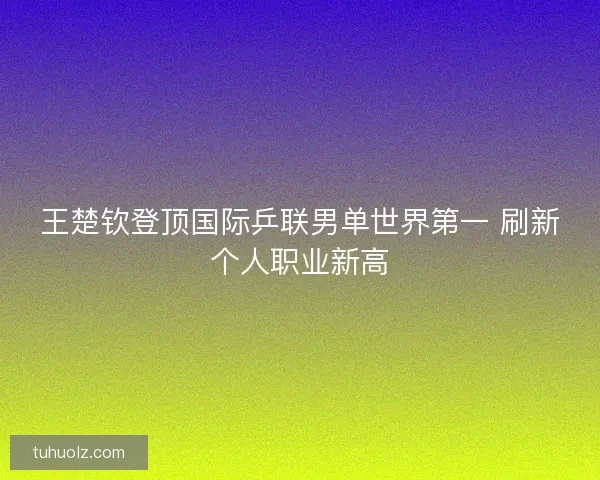 王楚钦登顶国际乒联男单世界第一 刷新个人职业新高