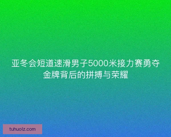 亚冬会短道速滑男子5000米接力赛勇夺金牌背后的拼搏与荣耀 亚冬会短道速滑男子5000米接力赛勇夺金牌背后的拼搏与荣耀