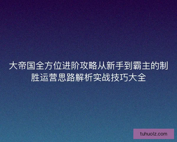 大帝国全方位进阶攻略从新手到霸主的制胜运营思路解析实战技巧大全