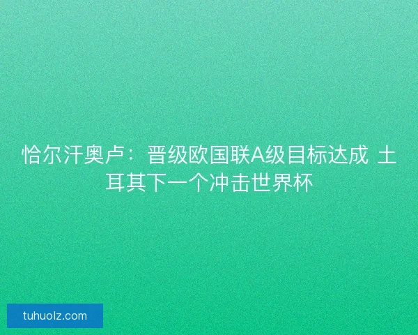 恰尔汗奥卢:晋级欧国联A级目标达成 土耳其下一个冲击世界杯 恰尔汗奥卢:晋级欧国联A级目标达成 土耳其下一个冲击世界杯