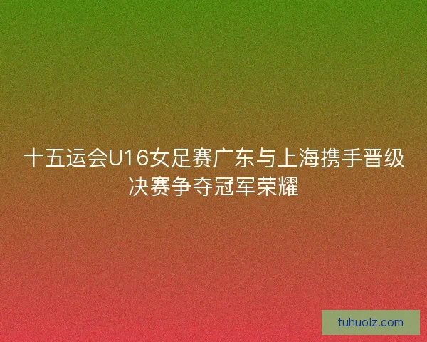 十五运会U16女足赛广东与上海携手晋级决赛争夺冠军荣耀 十五运会U16女足赛广东与上海携手晋级决赛争夺冠军荣耀