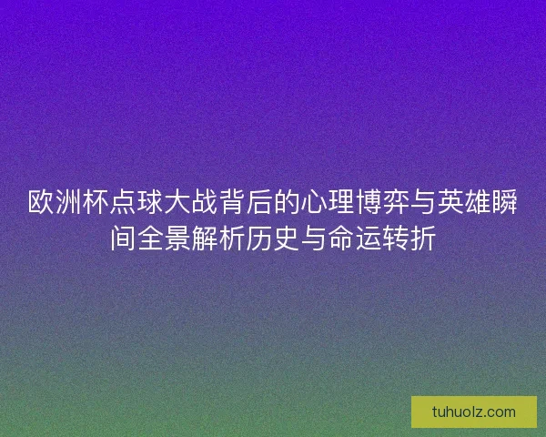 欧洲杯点球大战背后的心理博弈与英雄瞬间全景解析历史与命运转折