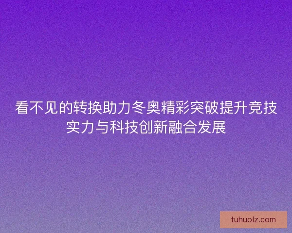 看不见的转换助力冬奥精彩突破提升竞技实力与科技创新融合发展 看不见的转换助力冬奥精彩突破提升竞技实力与科技创新融合发展