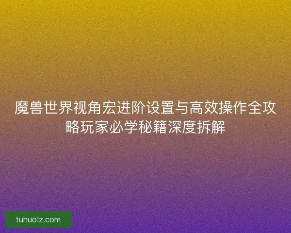 魔兽世界视角宏进阶设置与高效操作全攻略玩家必学秘籍深度拆解 魔兽世界视角宏进阶设置与高效操作全攻略玩家必学秘籍深度拆解