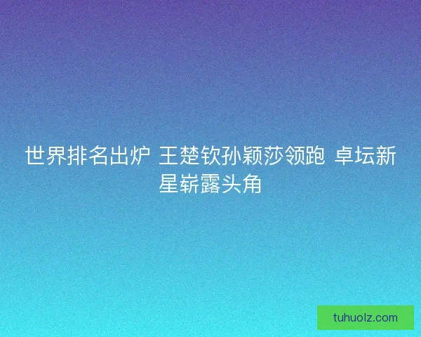 世界排名出炉 王楚钦孙颖莎领跑 卓坛新星崭露头角