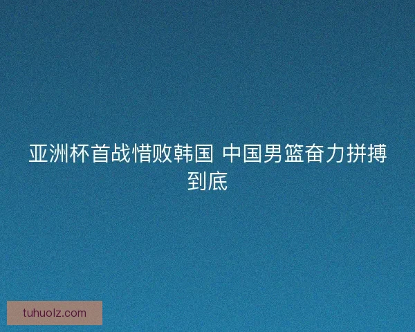 亚洲杯首战惜败韩国 中国男篮奋力拼搏到底