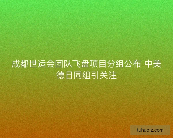 成都世运会团队飞盘项目分组公布 中美德日同组引关注