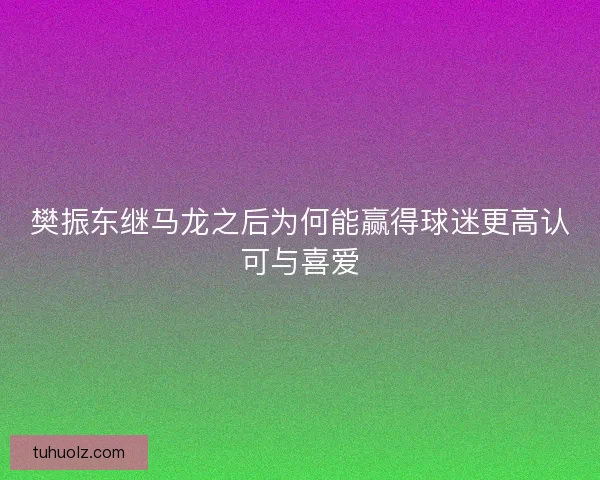 樊振东继马龙之后为何能赢得球迷更高认可与喜爱 樊振东继马龙之后为何能赢得球迷更高认可与喜爱