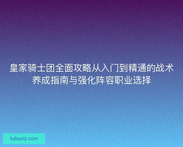 皇家骑士团全面攻略从入门到精通的战术养成指南与强化阵容职业选择