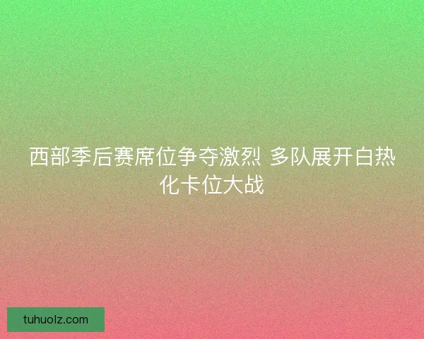 西部季后赛席位争夺激烈 多队展开白热化卡位大战