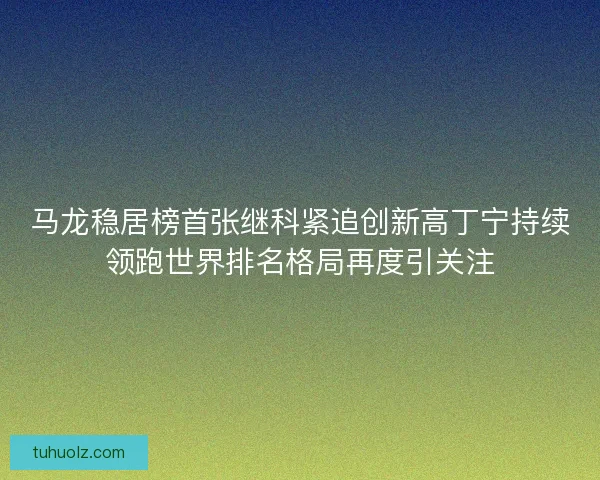 马龙稳居榜首张继科紧追创新高丁宁持续领跑世界排名格局再度引关注