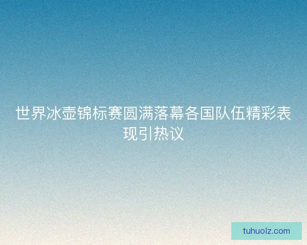 世界冰壶锦标赛圆满落幕各国队伍精彩表现引热议