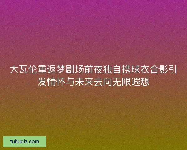 大瓦伦重返梦剧场前夜独自携球衣合影引发情怀与未来去向无限遐想