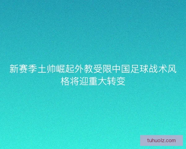 新赛季土帅崛起外教受限中国足球战术风格将迎重大转变